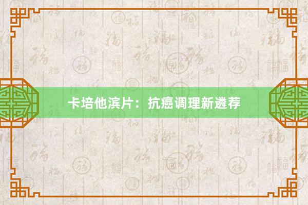 卡培他滨片:抗癌调理新遴荐